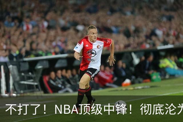 不打了！NBA顶级中锋！彻底沦为玻璃人