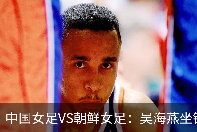 中国女足VS朝鲜女足：吴海燕坐镇，王霜领衔前场，留洋双子星出击