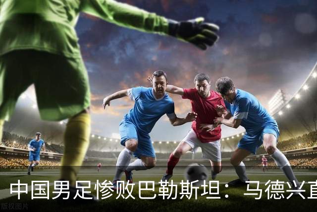 中国男足惨败巴勒斯坦：马德兴直言部分球员不具备国家队水平