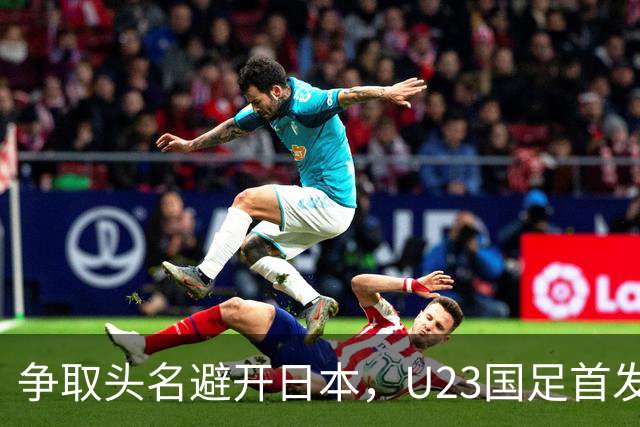 争取头名避开日本，U23国足首发11人预测，吴曦省着用，拜合拉木替补冲击
