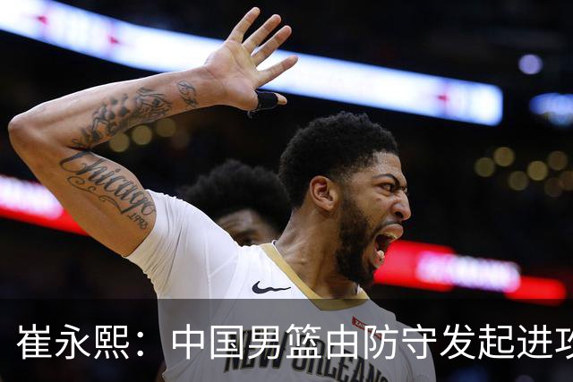 崔永熙：中国男篮由防守发起进攻&今天防守不好 不能以紧为借口