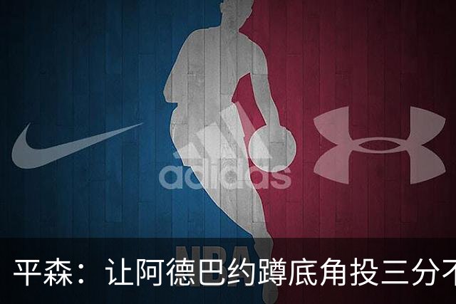 平森：让阿德巴约蹲底角投三分不是他的风格 他打得非常别扭