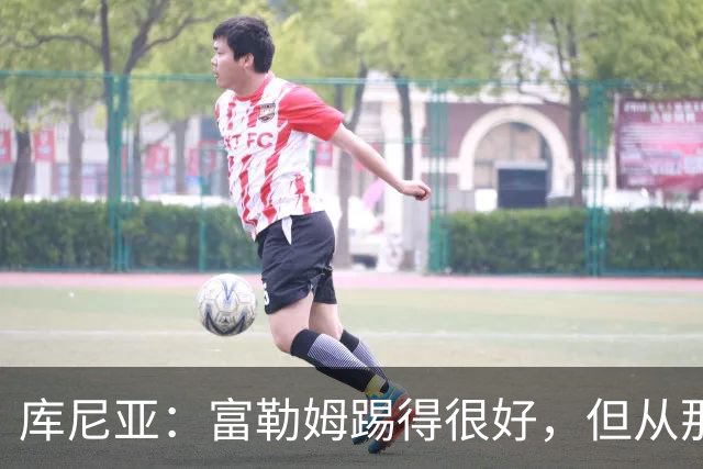 库尼亚：富勒姆踢得很好，但从那些机会来看我们本该拿到三分