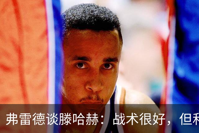 弗雷德谈滕哈赫：战术很好，但和大家都吵过