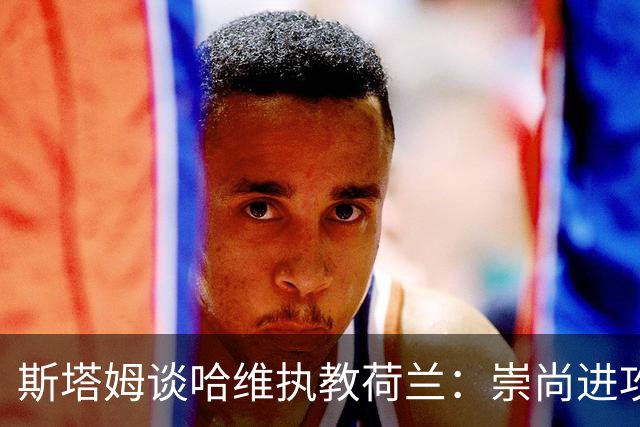 斯塔姆谈哈维执教荷兰：崇尚进攻是荷兰传统，仍需打磨防守寻找平衡