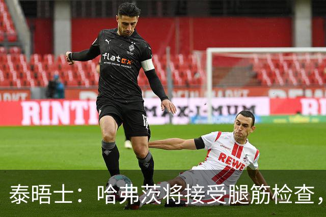 泰晤士：哈弗茨将接受腿筋检查，德国方面担心其可能伤缺4周