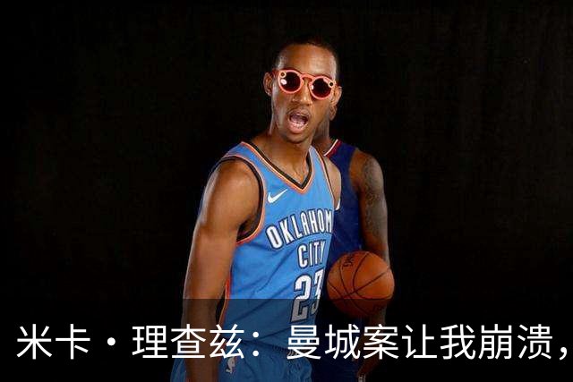 米卡·理查兹：曼城案让我崩溃，球迷朋友给我打电话时已经哭了