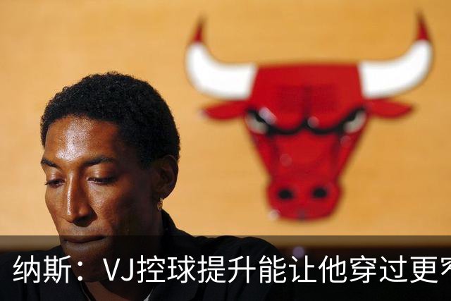 纳斯：VJ控球提升能让他穿过更窄空间杀进禁区 突破进去就能起飞