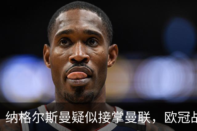 纳格尔斯曼疑似接掌曼联，欧冠战报解读豪门危机与机遇