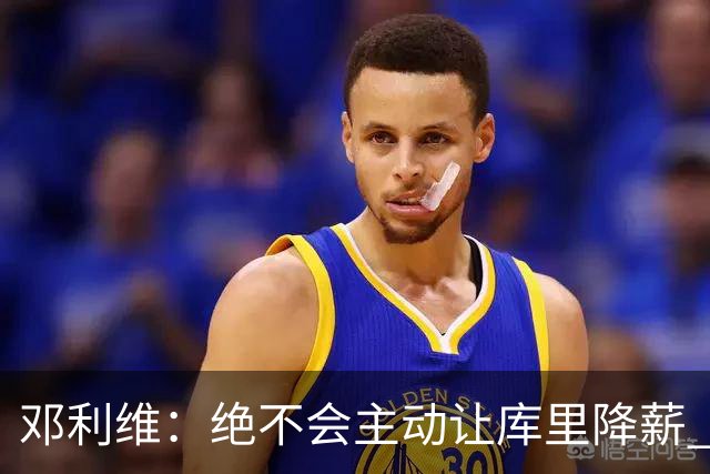 邓利维：绝不会主动让库里降薪 但他看了账本和未来计划后同意了