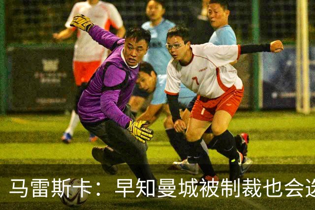 马雷斯卡：早知曼城被制裁也会选择执教！JJ倾向加盟皇马、巴萨！