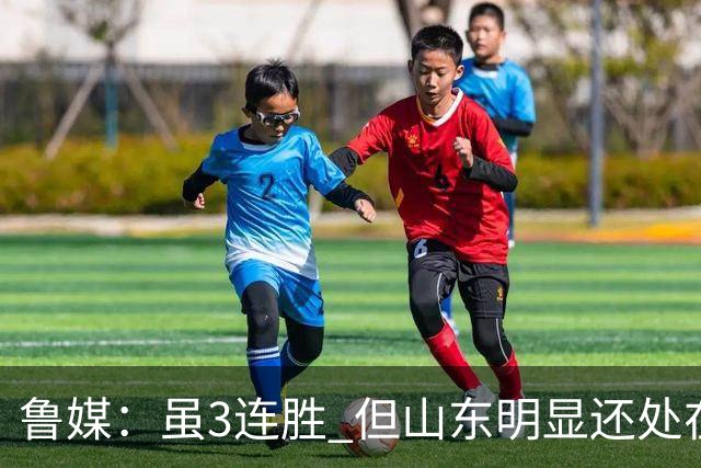 鲁媒：虽3连胜 但山东明显还处在磨合阶段 化学反应还需持续打磨